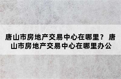 唐山市房地产交易中心在哪里？ 唐山市房地产交易中心在哪里办公